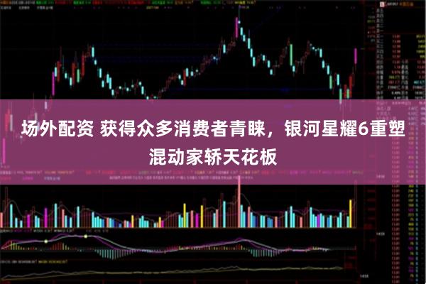 场外配资 获得众多消费者青睐，银河星耀6重塑混动家轿天花板