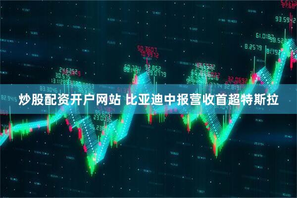 炒股配资开户网站 比亚迪中报营收首超特斯拉