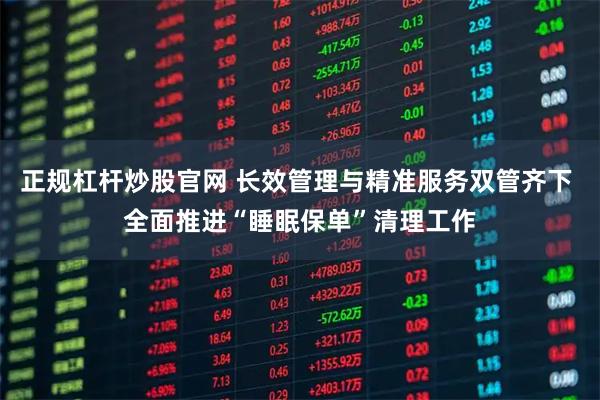 正规杠杆炒股官网 长效管理与精准服务双管齐下 全面推进“睡眠保单”清理工作