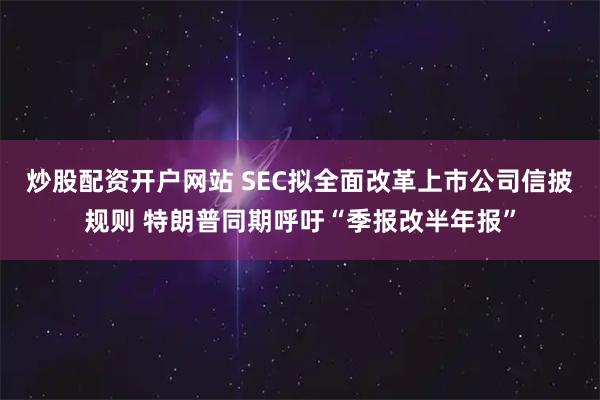 炒股配资开户网站 SEC拟全面改革上市公司信披规则 特朗普同期呼吁“季报改半年报”