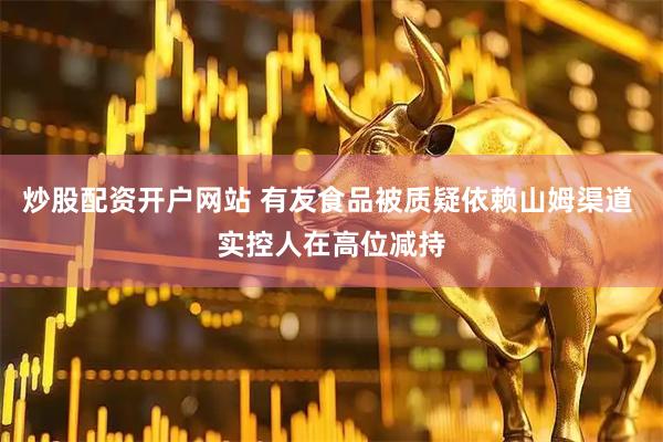 炒股配资开户网站 有友食品被质疑依赖山姆渠道 实控人在高位减持