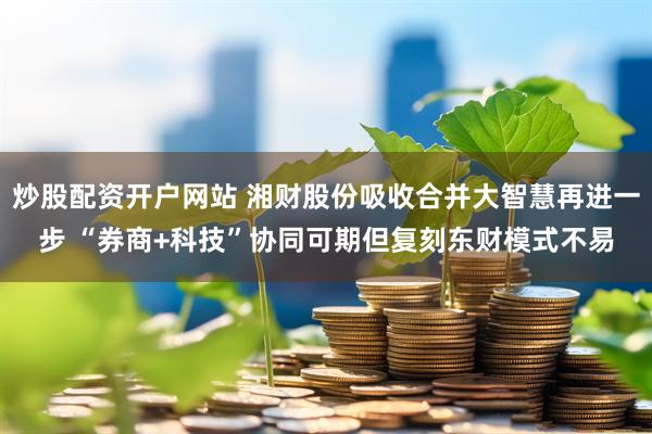 炒股配资开户网站 湘财股份吸收合并大智慧再进一步 “券商+科技”协同可期但复刻东财模式不易
