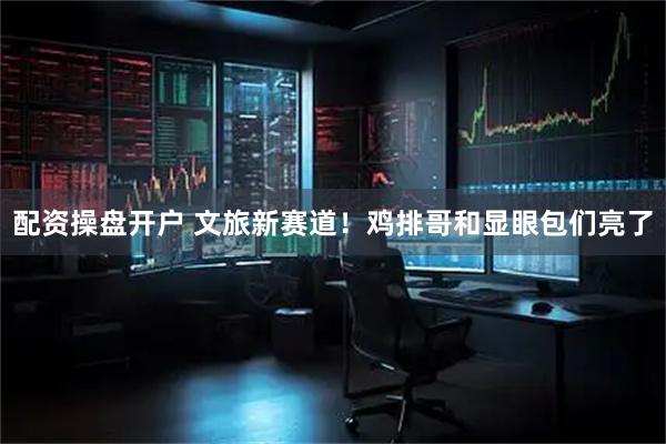 配资操盘开户 文旅新赛道！鸡排哥和显眼包们亮了
