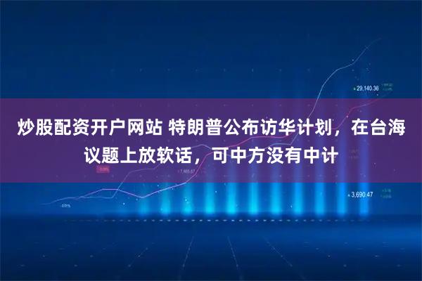 炒股配资开户网站 特朗普公布访华计划，在台海议题上放软话，可中方没有中计