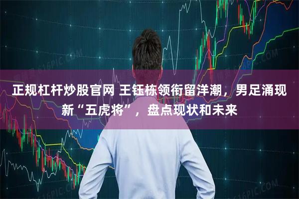 正规杠杆炒股官网 王钰栋领衔留洋潮，男足涌现新“五虎将”，盘点现状和未来