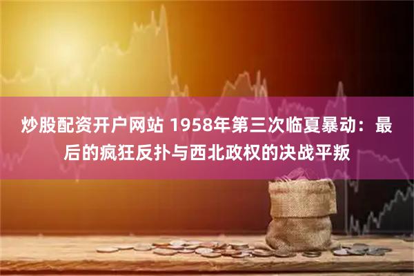 炒股配资开户网站 1958年第三次临夏暴动：最后的疯狂反扑与西北政权的决战平叛