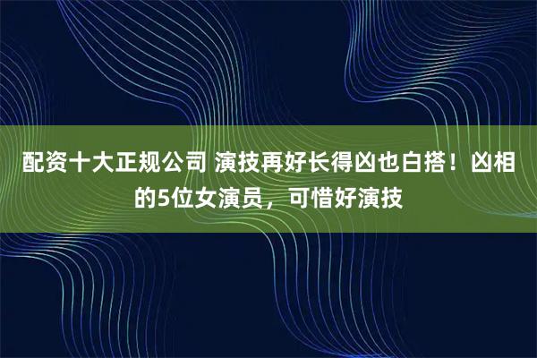 配资十大正规公司 演技再好长得凶也白搭！凶相的5位女演员，可惜好演技