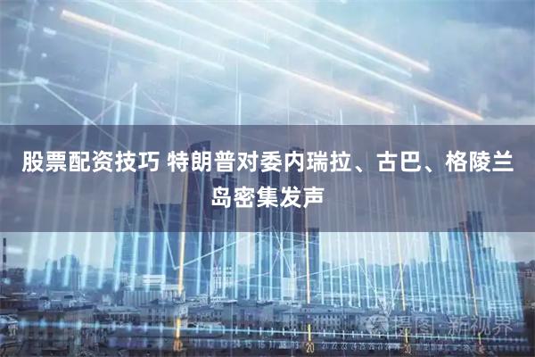 股票配资技巧 特朗普对委内瑞拉、古巴、格陵兰岛密集发声