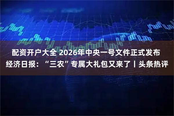 配资开户大全 2026年中央一号文件正式发布 经济日报：“三农”专属大礼包又来了丨头条热评