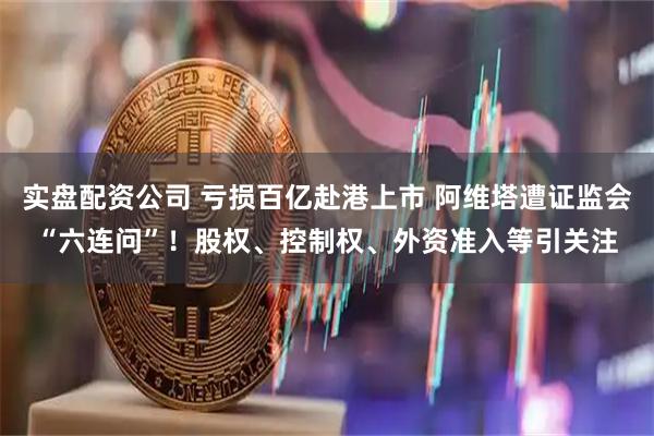实盘配资公司 亏损百亿赴港上市 阿维塔遭证监会“六连问”！股权、控制权、外资准入等引关注