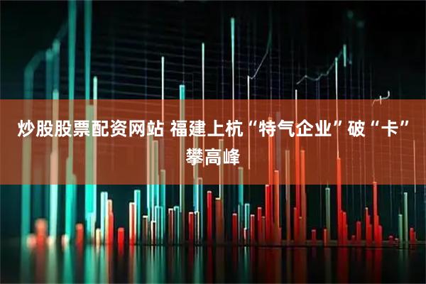 炒股股票配资网站 福建上杭“特气企业”破“卡”攀高峰