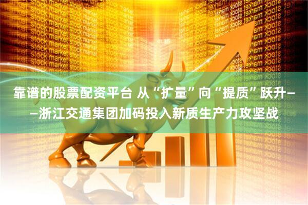 靠谱的股票配资平台 从“扩量”向“提质”跃升——浙江交通集团加码投入新质生产力攻坚战