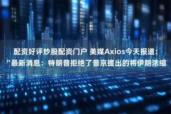 配资好评炒股配资门户 美媒Axios今天报道：“最新消息：特朗普拒绝了普京提出的将伊朗浓缩