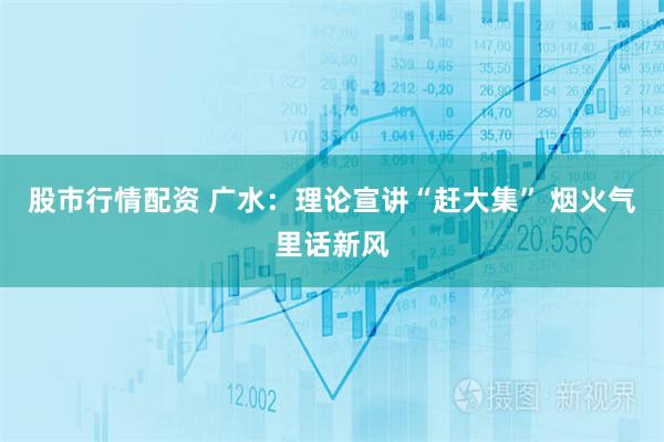 股市行情配资 广水：理论宣讲“赶大集” 烟火气里话新风