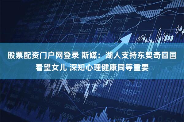 股票配资门户网登录 斯媒：湖人支持东契奇回国看望女儿 深知心理健康同等重要
