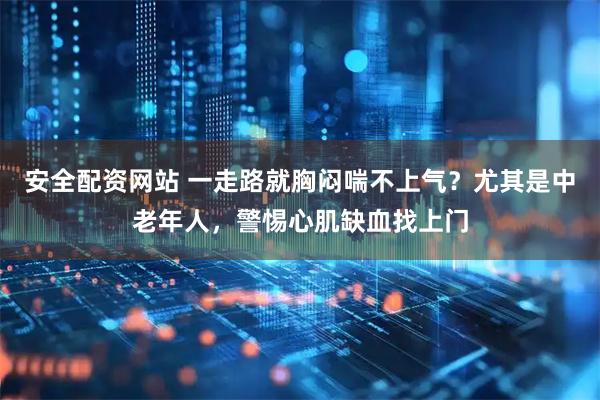 安全配资网站 一走路就胸闷喘不上气？尤其是中老年人，警惕心肌缺血找上门