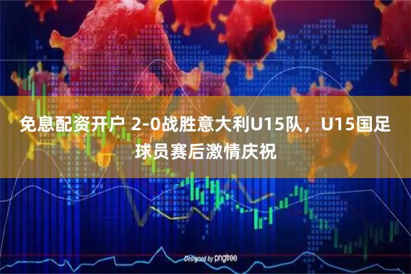 免息配资开户 2-0战胜意大利U15队，U15国足球员赛后激情庆祝