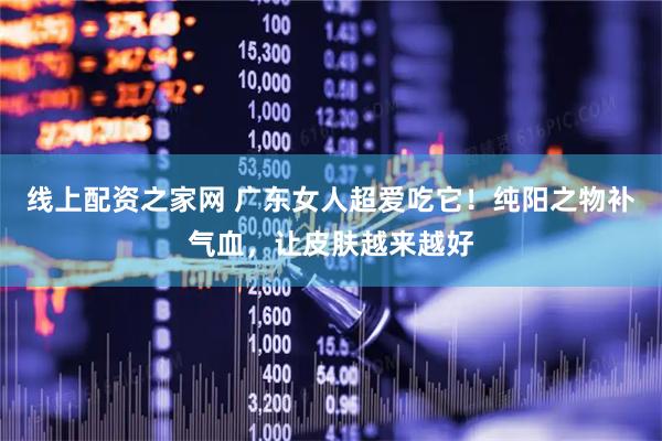线上配资之家网 广东女人超爱吃它！纯阳之物补气血，让皮肤越来越好
