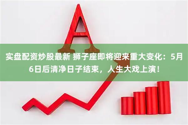 实盘配资炒股最新 狮子座即将迎来重大变化：5月6日后清净日子结束，人生大戏上演！