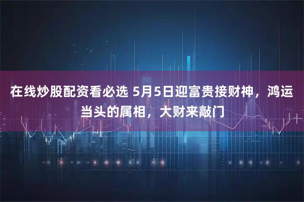 在线炒股配资看必选 5月5日迎富贵接财神，鸿运当头的属相，大财来敲门
