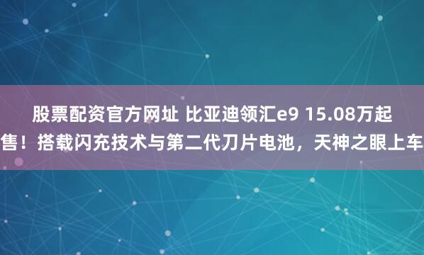 股票配资官方网址 比亚迪领汇e9 15.08万起售！搭载闪充技术与第二代刀片电池，天神之眼上车