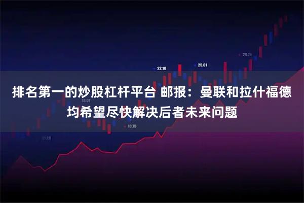 排名第一的炒股杠杆平台 邮报：曼联和拉什福德均希望尽快解决后者未来问题