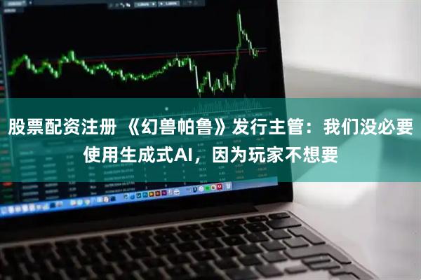 股票配资注册 《幻兽帕鲁》发行主管：我们没必要使用生成式AI，因为玩家不想要