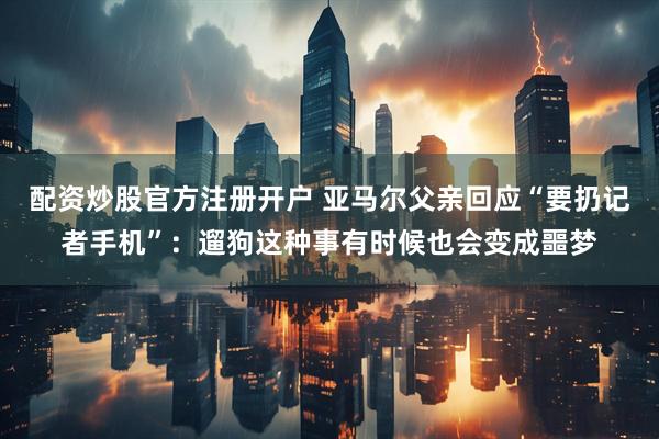 配资炒股官方注册开户 亚马尔父亲回应“要扔记者手机”：遛狗这种事有时候也会变成噩梦
