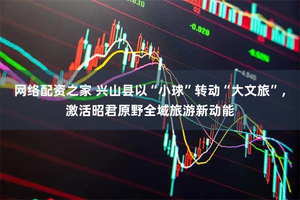网络配资之家 兴山县以“小球”转动“大文旅”，激活昭君原野全域旅游新动能