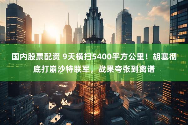 国内股票配资 9天横扫5400平方公里！胡塞彻底打崩沙特联军，战果夸张到离谱