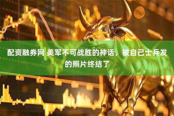 配资融券网 美军不可战胜的神话，被自己士兵发的照片终结了